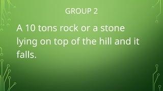 GROUP 2
A 10 tons rock or a stone
lying on top of the hill and it
falls.
 