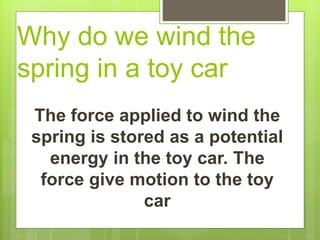 Why do we wind the
spring in a toy car
The force applied to wind the
spring is stored as a potential
energy in the toy car. The
force give motion to the toy
car