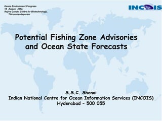 Kerala Environment Congress
18 August 2012,
Rajive Gandhi Centre for Biotechnology,
    Thiruvanandapuram




         Potential Fishing Zone Advisories
            and Ocean State Forecasts




                            S.S.C. Shenoi
   Indian National Centre for Ocean Information Services (INCOIS)
                        Hyderabad – 500 055
 