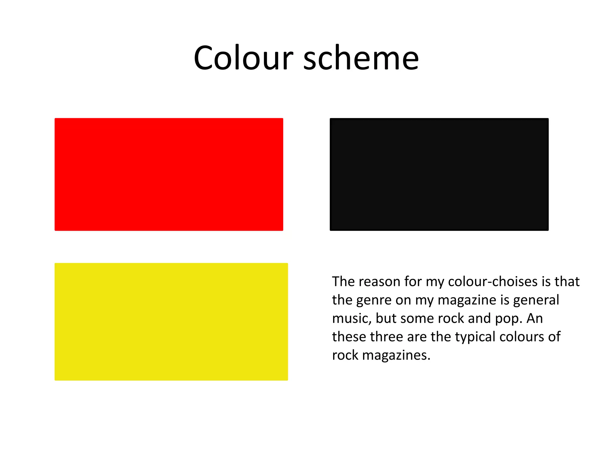 Colour scheme
The reason for my colour-choises is that
the genre on my magazine is general
music, but some rock and pop. An
these three are the typical colours of
rock magazines.