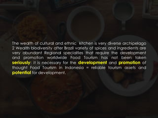 The wealth of cultural and ethnic kitchen is very diverse archipelago
2 Wealth biodiversity after Brazil variety of spices and ingredients are
very abundant Regional specialties that require the development
and promotion worldwide Food Tourism has not been taken
seriously: it is necessary for the development and promotion of
thought Food Tourism in Indonesia = reliable tourism assets and
potential for development.