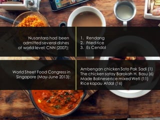 Nusantara had been
admitted several dishes
at world level: CNN (2007):
1. Rendang
2. Fried rice
3. Es Cendol
Ambengan chicken Soto Pak Sadi (1)
The chicken satay Barokah H. Basu (6)
Made Balineserice mixed Weti (11)
Rice kapau Afdal (16)
World Street Food Congress in
Singapore (May-June 2013):