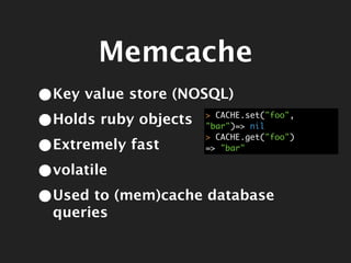 Memcache
•Key value store (NOSQL)
•Holds ruby objects> CACHE.set("foo",
                   "bar")=> nil

•Extremely fast
                   > CACHE.get("foo")
                   => "bar"


•volatile
•Used to (mem)cache database
 queries
 