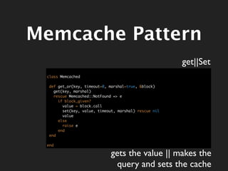 Memcache Pattern
                                                       get||Set
 class Memcached

  def get_or(key, timeout=0, marshal=true, &block)
    get(key, marshal)
    rescue Memcached::NotFound => e
      if block_given?
        value = block.call
        set(key, value, timeout, marshal) rescue nil
        value
      else
        raise e
      end
  end

 end

                              gets the value || makes the
                               query and sets the cache
 