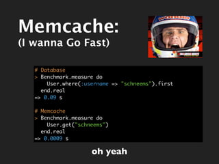 Memcache:
(I wanna Go Fast)

   # Database
   > Benchmark.measure do
       User.where(:username => "schneems").first
     end.real
   => 0.09 s

   # Memcache
   > Benchmark.measure do
       User.get("schneems")
     end.real
   => 0.0009 s

                     oh yeah
 