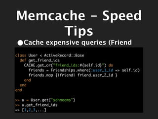 Memcache - Speed
     Tips
•Cache expensive queries (Friend
   IDs)
class User < ActiveRecord::Base
  def get_friend_ids
    CACHE.get_or("friend_ids:#{self.id}") do
      friends = Friendships.where(:user_1_id => self.id)
      friends.map {|friend| friend.user_2_id }
    end
  end
end

>> u = User.get("schneems")
>> u.get_friend_ids
=> [1,2,3,...]
 
