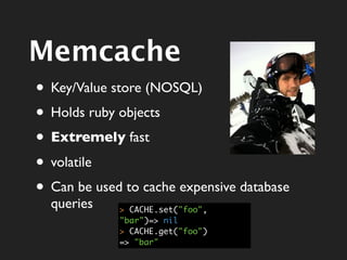Memcache
• Key/Value store (NOSQL)
• Holds ruby objects
• Extremely fast
• volatile
• Can be used to cache expensive database
  queries    > CACHE.set("foo",
             "bar")=> nil
             > CACHE.get("foo")
             => "bar"
 