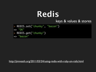 Redis
                                         keys & values & stores
    > REDIS.set("chunky", "bacon")
    => "OK"
    > REDIS.get("chunky")
    => "bacon"




http://jimneath.org/2011/03/24/using-redis-with-ruby-on-rails.html
 