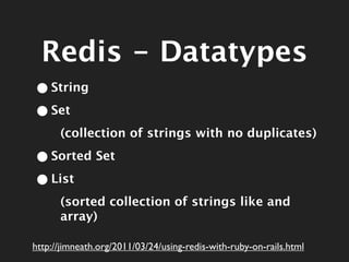 Redis - Datatypes
• String
• Set
      (collection of strings with no duplicates)

• Sorted Set
• List
      (sorted collection of strings like and
      array)

http://jimneath.org/2011/03/24/using-redis-with-ruby-on-rails.html
 
