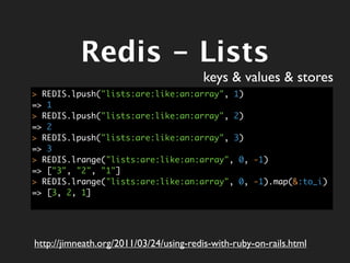 Redis - Lists
                                        keys & values & stores
> REDIS.lpush("lists:are:like:an:array", 1)
=> 1
> REDIS.lpush("lists:are:like:an:array", 2)
=> 2
> REDIS.lpush("lists:are:like:an:array", 3)
=> 3
> REDIS.lrange("lists:are:like:an:array", 0, -1)
=> ["3", "2", "1"]
> REDIS.lrange("lists:are:like:an:array", 0, -1).map(&:to_i)
=> [3, 2, 1]




http://jimneath.org/2011/03/24/using-redis-with-ruby-on-rails.html
 
