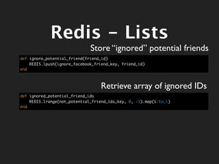 Redis - Lists
                              Store “ignored” potential friends
def ignore_potential_friend(friend_id)
    REDIS.lpush(ignore_facebook_friend_key, friend_id)
end



                                   Retrieve array of ignored IDs
def ignored_potential_friend_ids
    REDIS.lrange(not_potential_friend_ids_key, 0, -1).map(&:to_i)
end
 