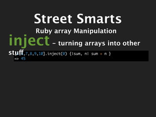 Street Smarts
            Ruby array Manipulation
inject - turning arrays into other
stuff
  [5,6,7,8,9,10].inject(0)   {|sum, n| sum + n }
  => 45
 