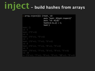 inject - build hashes from arrays
       > array.inject({}) {|hash, id|
                            puts "hash: #{hash.inspect}"
                            puts "id: #{id}"
                            hash[id.to_s] = 1;
                            hash }
       hash: {}
       id: 5
       hash: {"5"=>1}
       id: 6
       hash: {"6"=>1, "5"=>1}
       id: 7
       hash: {"6"=>1, "7"=>1, "5"=>1}
       id: 8
       hash: {"6"=>1, "7"=>1, "8"=>1, "5"=>1}
       id: 9
       hash: {"6"=>1, "7"=>1, "8"=>1, "9"=>1, "5"=>1}
       id: 10
       => {"6"=>1, "7"=>1, "8"=>1, "9"=>1, "10"=>1, "5"=>1}
 