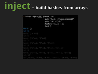 inject - build hashes from arrays
       > array.inject({}) {|hash, id|
                            puts "hash: #{hash.inspect}"
                            puts "id: #{id}"
                            hash[id.to_s] = 1;
                            hash }
       hash: {}
       id: 5
       hash: {"5"=>1}
       id: 6
       hash: {"6"=>1, "5"=>1}
       id: 7
       hash: {"6"=>1, "7"=>1, "5"=>1}
       id: 8
       hash: {"6"=>1, "7"=>1, "8"=>1, "5"=>1}
       id: 9
       hash: {"6"=>1, "7"=>1, "8"=>1, "9"=>1, "5"=>1}
       id: 10
       => {"6"=>1, "7"=>1, "8"=>1, "9"=>1, "10"=>1, "5"=>1}
 