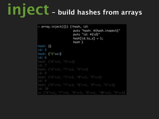 inject - build hashes from arrays
       > array.inject({}) {|hash, id|
                            puts "hash: #{hash.inspect}"
                            puts "id: #{id}"
                            hash[id.to_s] = 1;
                            hash }
       hash: {}
       id: 5
       hash: {"5"=>1}
       id: 6
       hash: {"6"=>1, "5"=>1}
       id: 7
       hash: {"6"=>1, "7"=>1, "5"=>1}
       id: 8
       hash: {"6"=>1, "7"=>1, "8"=>1, "5"=>1}
       id: 9
       hash: {"6"=>1, "7"=>1, "8"=>1, "9"=>1, "5"=>1}
       id: 10
       => {"6"=>1, "7"=>1, "8"=>1, "9"=>1, "10"=>1, "5"=>1}
 