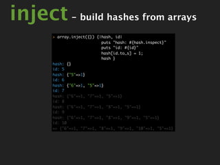 inject - build hashes from arrays
       > array.inject({}) {|hash, id|
                            puts "hash: #{hash.inspect}"
                            puts "id: #{id}"
                            hash[id.to_s] = 1;
                            hash }
       hash: {}
       id: 5
       hash: {"5"=>1}
       id: 6
       hash: {"6"=>1, "5"=>1}
       id: 7
       hash: {"6"=>1, "7"=>1, "5"=>1}
       id: 8
       hash: {"6"=>1, "7"=>1, "8"=>1, "5"=>1}
       id: 9
       hash: {"6"=>1, "7"=>1, "8"=>1, "9"=>1, "5"=>1}
       id: 10
       => {"6"=>1, "7"=>1, "8"=>1, "9"=>1, "10"=>1, "5"=>1}
 