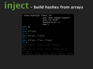 inject - build hashes from arrays
       > array.inject({}) {|hash, id|
                            puts "hash: #{hash.inspect}"
                            puts "id: #{id}"
                            hash[id.to_s] = 1;
                            hash }
       hash: {}
       id: 5
       hash: {"5"=>1}
       id: 6
       hash: {"6"=>1, "5"=>1}
       id: 7
       hash: {"6"=>1, "7"=>1, "5"=>1}
       id: 8
       hash: {"6"=>1, "7"=>1, "8"=>1, "5"=>1}
       id: 9
       hash: {"6"=>1, "7"=>1, "8"=>1, "9"=>1, "5"=>1}
       id: 10
       => {"6"=>1, "7"=>1, "8"=>1, "9"=>1, "10"=>1, "5"=>1}
 