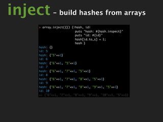 inject - build hashes from arrays
       > array.inject({}) {|hash, id|
                            puts "hash: #{hash.inspect}"
                            puts "id: #{id}"
                            hash[id.to_s] = 1;
                            hash }
       hash: {}
       id: 5
       hash: {"5"=>1}
       id: 6
       hash: {"6"=>1, "5"=>1}
       id: 7
       hash: {"6"=>1, "7"=>1, "5"=>1}
       id: 8
       hash: {"6"=>1, "7"=>1, "8"=>1, "5"=>1}
       id: 9
       hash: {"6"=>1, "7"=>1, "8"=>1, "9"=>1, "5"=>1}
       id: 10
       => {"6"=>1, "7"=>1, "8"=>1, "9"=>1, "10"=>1, "5"=>1}
 