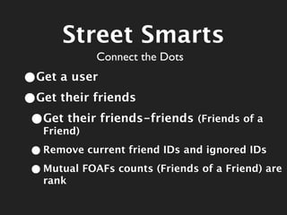 Street Smarts
             Connect the Dots
•Get a user
•Get their friends
 •Get their friends-friends (Friends of a
  Friend)

 • Remove current friend IDs and ignored IDs
 • Mutual FOAFs counts (Friends of a Friend) are
   rank
 