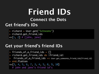 Friend IDs
            Connect the Dots
Get friend’s IDs
 > richard = User.get("Schneems")
 > richard.get_friend_ids
 =>[1, 2] # [john, jane]



Get your friend’s friend IDs
 > friends_of_a_friend_ids = []
 > richard.get_friend_ids do |friend_id|
 > friends_of_a_friend_ids << User.get_someones_friend_ids(friend_id)
 > end.flatten
 =>[3, 4, 5, 6, 7, 3, 4, 5, 8, 9, 10]
   # john and jane’s friend id’s
 