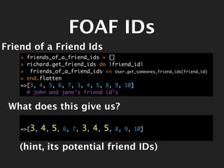 FOAF IDs
Friend of a Friend Ids
    > friends_of_a_friend_ids = []
    > richard.get_friend_ids do |friend_id|
    > friends_of_a_friend_ids << User.get_someones_friend_ids(friend_id)
    > end.flatten
    =>[3, 4, 5, 6, 7, 3, 4, 5, 8, 9, 10]
      # john and jane’s friend id’s

 What does this give us?

    =>[3,   4, 5,   6, 7,   3, 4, 5,   8, 9, 10]


   (hint, its potential friend IDs)
 