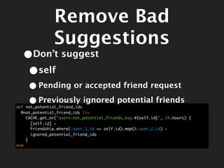 Remove Bad
                Suggestions
  •Don’t suggest
   •self
     • Pending or accepted friend request
     • Previously ignored potential friends
def not_potential_friend_ids
  @not_potential_friend_ids ||=
    CACHE.get_or("users:not_potential_friends_key:#{self.id}", 24.hours) {
      [self.id] +
      Friendship.where(:user_1_id => self.id).map(&:user_2_id) +
      ignored_potential_friend_ids
    }
end
 