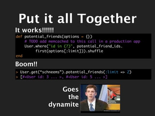 Put it all Together
It works!!!!!!
def potential_friends(options = {})
    # TODO add memcached to this call in a production app
    User.where("id in (?)", potential_friend_ids.
         first(options[:limit])).shuffle
end

Boom!!
> User.get(“schneems”).potential_friends(:limit => 2)
> [#<User id: 3 ... >, #<User id: 5 ... >]


                  Goes
                   the
              dynamite
 
