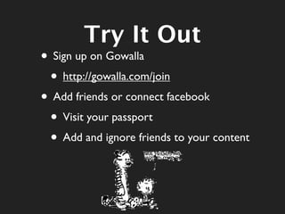 Try It Out
• Sign up on Gowalla
 • http://gowalla.com/join
• Add friends or connect facebook
 • Visit your passport
 • Add and ignore friends to your content
 