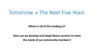 Tomorrow  The Next Five Years
Where is all of this leading us?
How can we develop and adapt library services to meet
the needs of our community members?
 