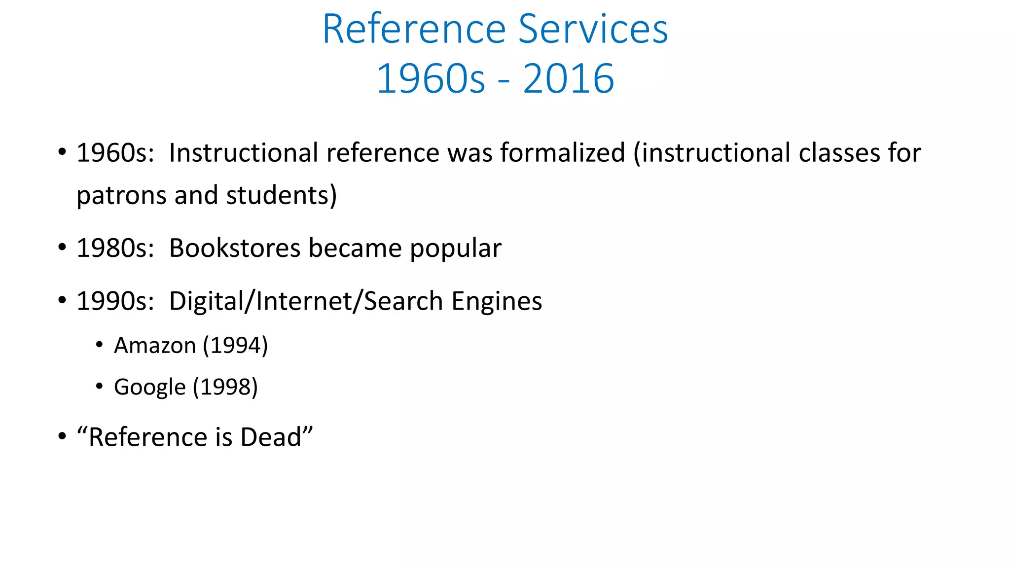 • 1960s: Instructional reference was formalized (instructional classes for
patrons and students)
• 1980s: Bookstores became popular
• 1990s: Digital/Internet/Search Engines
• Amazon (1994)
• Google (1998)
• “Reference is Dead”
Reference Services
1960s - 2016
 