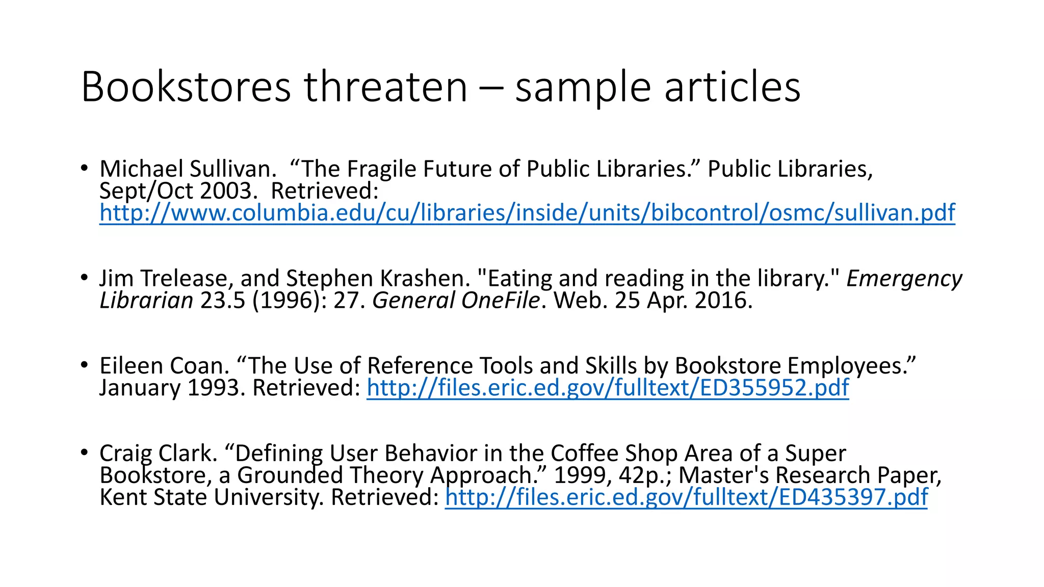 Bookstores threaten – sample articles
• Michael Sullivan. “The Fragile Future of Public Libraries.” Public Libraries,
Sept/Oct 2003. Retrieved:
http://www.columbia.edu/cu/libraries/inside/units/bibcontrol/osmc/sullivan.pdf
• Jim Trelease, and Stephen Krashen. "Eating and reading in the library." Emergency
Librarian 23.5 (1996): 27. General OneFile. Web. 25 Apr. 2016.
• Eileen Coan. “The Use of Reference Tools and Skills by Bookstore Employees.”
January 1993. Retrieved: http://files.eric.ed.gov/fulltext/ED355952.pdf
• Craig Clark. “Defining User Behavior in the Coffee Shop Area of a Super
Bookstore, a Grounded Theory Approach.” 1999, 42p.; Master's Research Paper,
Kent State University. Retrieved: http://files.eric.ed.gov/fulltext/ED435397.pdf
 