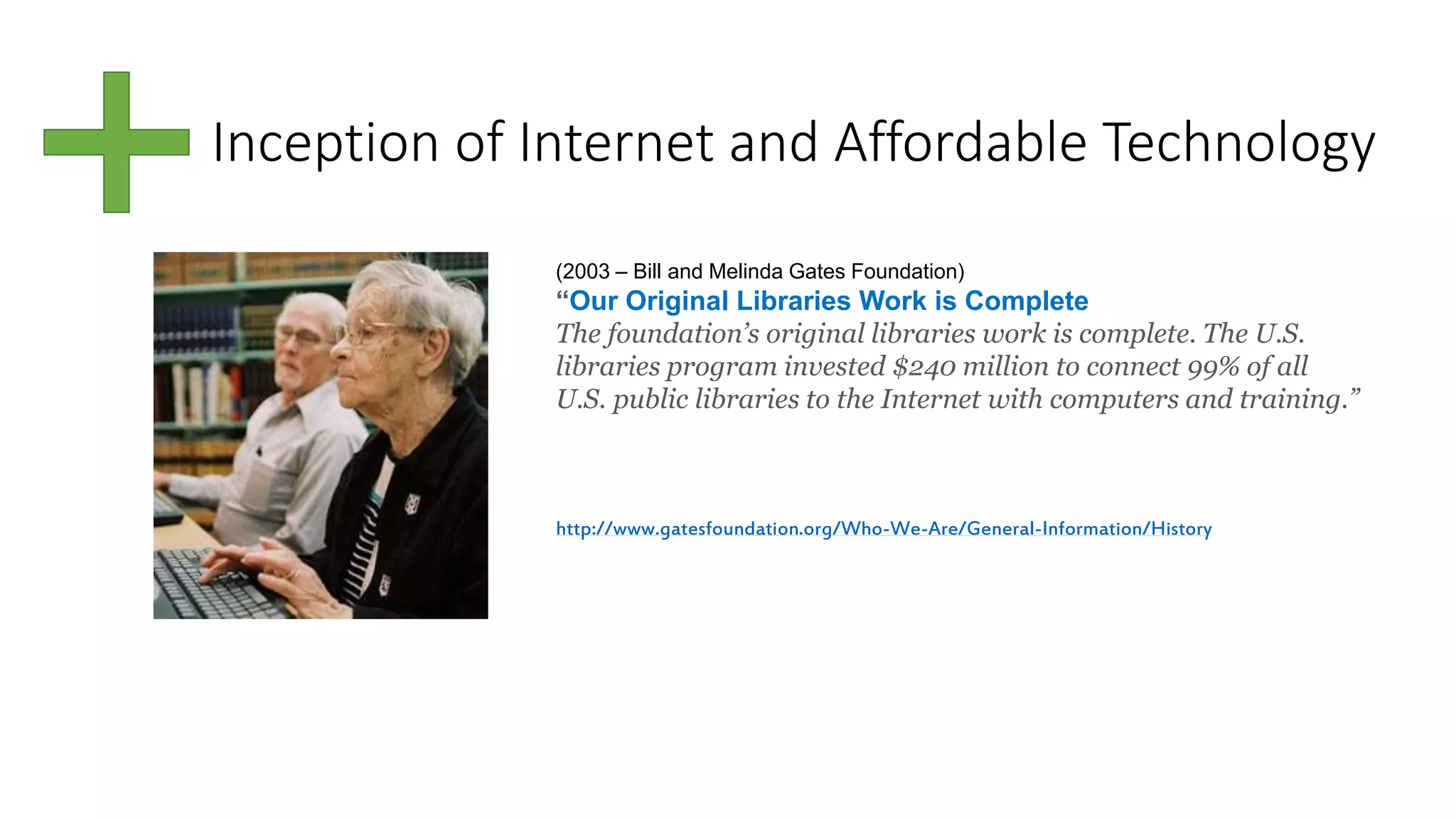 Inception of Internet and Affordable Technology
(2003 – Bill and Melinda Gates Foundation)
“Our Original Libraries Work is Complete
The foundation’s original libraries work is complete. The U.S.
libraries program invested $240 million to connect 99% of all
U.S. public libraries to the Internet with computers and training.”
http://www.gatesfoundation.org/Who-We-Are/General-Information/History
 