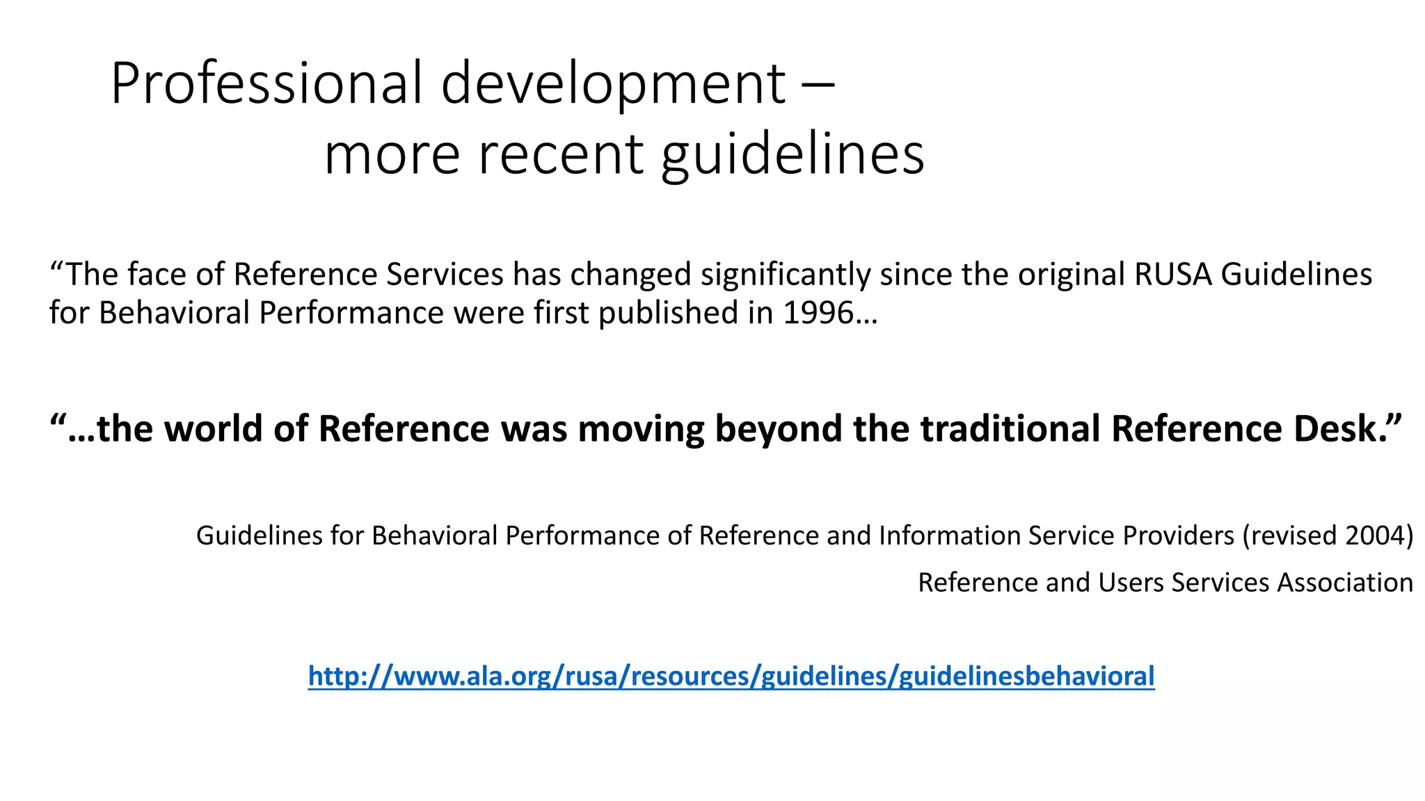 Professional development –
more recent guidelines
“The face of Reference Services has changed significantly since the original RUSA Guidelines
for Behavioral Performance were first published in 1996…
“…the world of Reference was moving beyond the traditional Reference Desk.”
Guidelines for Behavioral Performance of Reference and Information Service Providers (revised 2004)
Reference and Users Services Association
http://www.ala.org/rusa/resources/guidelines/guidelinesbehavioral
 