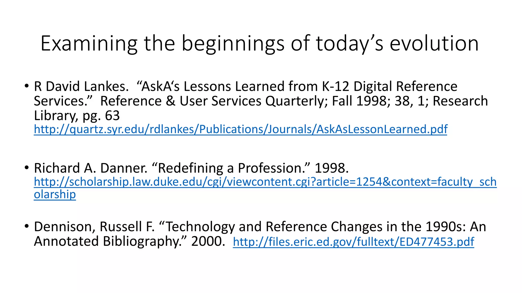 Examining the beginnings of today’s evolution
• R David Lankes. “AskA‘s Lessons Learned from K-12 Digital Reference
Services.” Reference & User Services Quarterly; Fall 1998; 38, 1; Research
Library, pg. 63
http://quartz.syr.edu/rdlankes/Publications/Journals/AskAsLessonLearned.pdf
• Richard A. Danner. “Redefining a Profession.” 1998.
http://scholarship.law.duke.edu/cgi/viewcontent.cgi?article=1254&context=faculty_sch
olarship
• Dennison, Russell F. “Technology and Reference Changes in the 1990s: An
Annotated Bibliography.” 2000. http://files.eric.ed.gov/fulltext/ED477453.pdf
 