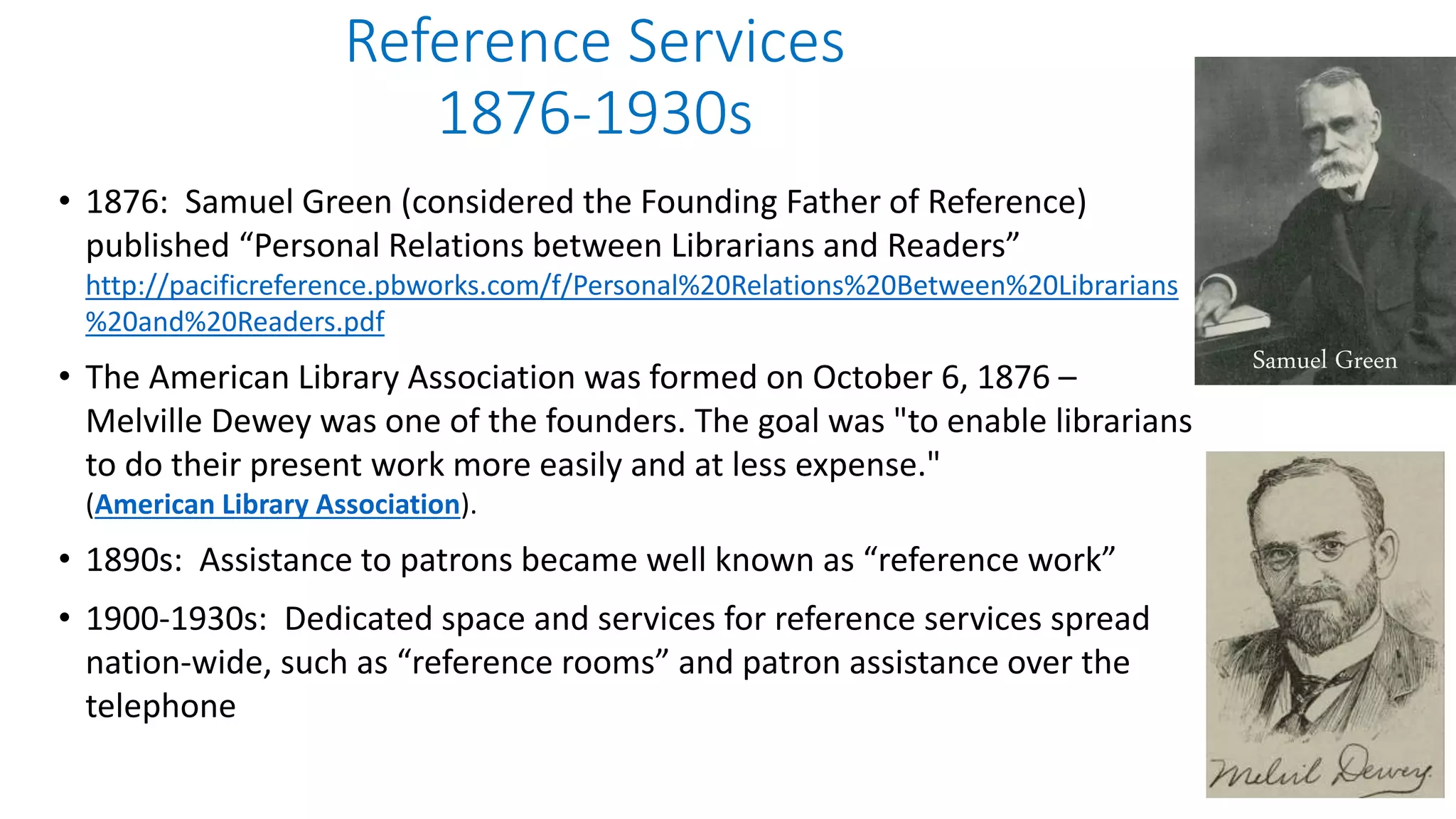 Reference Services
1876-1930s
• 1876: Samuel Green (considered the Founding Father of Reference)
published “Personal Relations between Librarians and Readers”
http://pacificreference.pbworks.com/f/Personal%20Relations%20Between%20Librarians
%20and%20Readers.pdf
• The American Library Association was formed on October 6, 1876 –
Melville Dewey was one of the founders. The goal was "to enable librarians
to do their present work more easily and at less expense."
(American Library Association).
• 1890s: Assistance to patrons became well known as “reference work”
• 1900-1930s: Dedicated space and services for reference services spread
nation-wide, such as “reference rooms” and patron assistance over the
telephone
Samuel Green
 