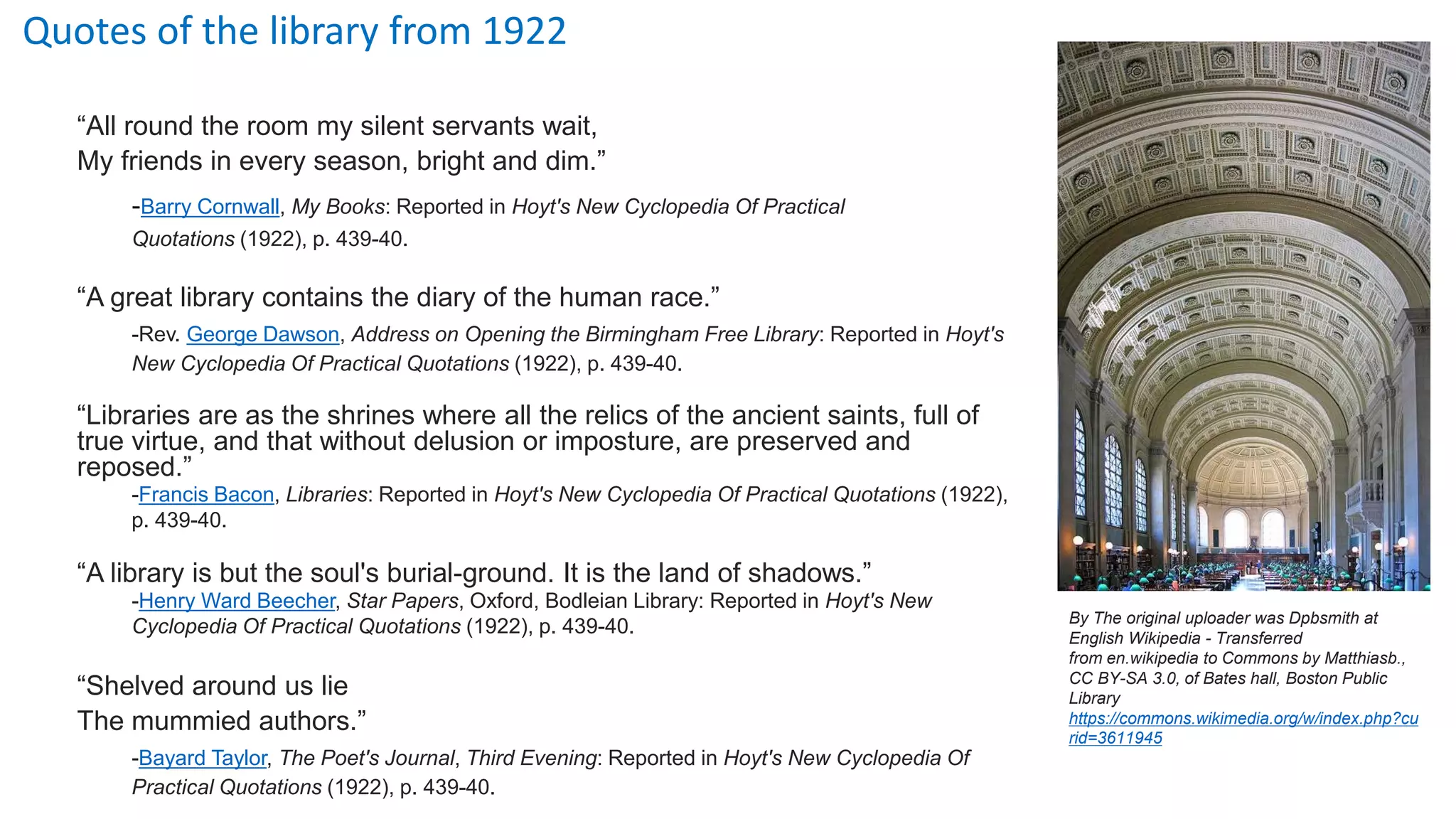 Quotes of the library from 1922
“All round the room my silent servants wait,
My friends in every season, bright and dim.”
-Barry Cornwall, My Books: Reported in Hoyt's New Cyclopedia Of Practical
Quotations (1922), p. 439-40.
“A great library contains the diary of the human race.”
-Rev. George Dawson, Address on Opening the Birmingham Free Library: Reported in Hoyt's
New Cyclopedia Of Practical Quotations (1922), p. 439-40.
“Libraries are as the shrines where all the relics of the ancient saints, full of
true virtue, and that without delusion or imposture, are preserved and
reposed.”
-Francis Bacon, Libraries: Reported in Hoyt's New Cyclopedia Of Practical Quotations (1922),
p. 439-40.
“A library is but the soul's burial-ground. It is the land of shadows.”
-Henry Ward Beecher, Star Papers, Oxford, Bodleian Library: Reported in Hoyt's New
Cyclopedia Of Practical Quotations (1922), p. 439-40.
“Shelved around us lie
The mummied authors.”
-Bayard Taylor, The Poet's Journal, Third Evening: Reported in Hoyt's New Cyclopedia Of
Practical Quotations (1922), p. 439-40.
By The original uploader was Dpbsmith at
English Wikipedia - Transferred
from en.wikipedia to Commons by Matthiasb.,
CC BY-SA 3.0, of Bates hall, Boston Public
Library
https://commons.wikimedia.org/w/index.php?cu
rid=3611945
 