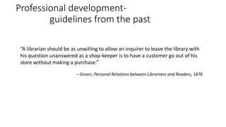 Professional development-
guidelines from the past
“A librarian should be as unwilling to allow an inquirer to leave the library with
his question unanswered as a shop-keeper is to have a customer go out of his
store without making a purchase.”
– Green, Personal Relations between Librarians and Readers, 1876
 