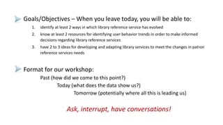 Goals/Objectives – When you leave today, you will be able to:
1. identify at least 2 ways in which library reference service has evolved
2. know at least 2 resources for identifying user behavior trends in order to make informed
decisions regarding library reference services
3. have 2 to 3 ideas for developing and adapting library services to meet the changes in patron
reference services needs
Format for our workshop:
Past (how did we come to this point?)
Today (what does the data show us?)
Tomorrow (potentially where all this is leading us)
Ask, interrupt, have conversations!
 