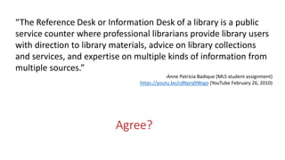 Agree?
“The Reference Desk or Information Desk of a library is a public
service counter where professional librarians provide library users
with direction to library materials, advice on library collections
and services, and expertise on multiple kinds of information from
multiple sources.”
-Anne Patricia Badique (MLS student assignment)
https://youtu.be/cdNprq9Wsgo (YouTube February 26, 2010)
 