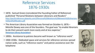 Reference Services
1876-1930s
• 1876: Samuel Green (considered the Founding Father of Reference)
published “Personal Relations between Librarians and Readers”
http://pacificreference.pbworks.com/f/Personal%20Relations%20Between%20Librarians
%20and%20Readers.pdf
• The American Library Association was formed on October 6, 1876 –
Melville Dewey was one of the founders. The goal was "to enable librarians
to do their present work more easily and at less expense."
(American Library Association).
• 1890s: Assistance to patrons became well known as “reference work”
• 1900-1930s: Dedicated space and services for reference services spread
nation-wide, such as “reference rooms” and patron assistance over the
telephone
Samuel Green
 