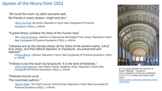 Quotes of the library from 1922
“All round the room my silent servants wait,
My friends in every season, bright and dim.”
-Barry Cornwall, My Books: Reported in Hoyt's New Cyclopedia Of Practical
Quotations (1922), p. 439-40.
“A great library contains the diary of the human race.”
-Rev. George Dawson, Address on Opening the Birmingham Free Library: Reported in Hoyt's
New Cyclopedia Of Practical Quotations (1922), p. 439-40.
“Libraries are as the shrines where all the relics of the ancient saints, full of
true virtue, and that without delusion or imposture, are preserved and
reposed.”
-Francis Bacon, Libraries: Reported in Hoyt's New Cyclopedia Of Practical Quotations (1922),
p. 439-40.
“A library is but the soul's burial-ground. It is the land of shadows.”
-Henry Ward Beecher, Star Papers, Oxford, Bodleian Library: Reported in Hoyt's New
Cyclopedia Of Practical Quotations (1922), p. 439-40.
“Shelved around us lie
The mummied authors.”
-Bayard Taylor, The Poet's Journal, Third Evening: Reported in Hoyt's New Cyclopedia Of
Practical Quotations (1922), p. 439-40.
By The original uploader was Dpbsmith at
English Wikipedia - Transferred
from en.wikipedia to Commons by Matthiasb.,
CC BY-SA 3.0, of Bates hall, Boston Public
Library
https://commons.wikimedia.org/w/index.php?cu
rid=3611945
 