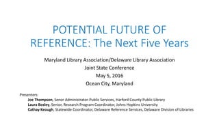 POTENTIAL FUTURE OF
REFERENCE: The Next Five Years
Maryland Library Association/Delaware Library Association
Joint State Conference
May 5, 2016
Ocean City, Maryland
Presenters:
Joe Thompson, Senor Administrator-Public Services, Harford County Public Library
Laura Bosley, Senior, Research Program Coordinator, Johns Hopkins University
Cathay Keough, Statewide Coordinator, Delaware Reference Services, Delaware Division of Libraries
 
