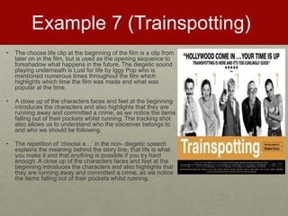 Example 7 (Trainspotting)
• The choose life clip at the beginning of the film is a clip from
later on in the film, but is used as the opening sequence to
foreshadow what happens in the future. The diegetic sound
playing underneath is Lust for life by Iggy Pop who is
mentioned numerous times throughout the film which
highlights which time the film was made and what was
popular at the time.​
• A close up of the characters faces and feet at the beginning
introduces the characters and also highlights that they are
running away and committed a crime, as we notice the items
falling out of their pockets whilst running. The tracking shot
also allows us to understand who the voiceover belongs to
and who we should be following.​
• The repetition of ‘choose a…’ in the non- diegetic speech
explains the meaning behind the story line, that life is what
you make it and that anything is possible if you try hard
enough. A close up of the characters faces and feet at the
beginning introduces the characters and also highlights that
they are running away and committed a crime, as we notice
the items falling out of their pockets whilst running.
 