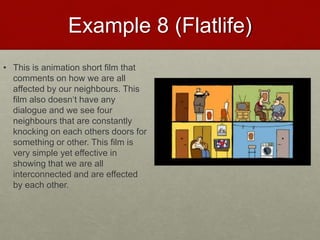 Example 8 (Flatlife)
• This is animation short film that
comments on how we are all
affected by our neighbours. This
film also doesn‘t have any
dialogue and we see four
neighbours that are constantly
knocking on each others doors for
something or other. This film is
very simple yet effective in
showing that we are all
interconnected and are effected
by each other.
 