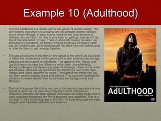 Example 10 (Adulthood)
• The film Adulthood is a Drama with a sub-genre of social realism. The
conventions that show it is a drama are the constant intense tension
that is shown through in each scene, however the most tension is
between Jay and Sam, as Jay is very keen on getting revenge for his
friend that was killed by Sam. There is also high tension between Jay
and Moony’s friendship. As Moony is trying to get out of violent cycle
that Jay is still in and Jay is trying to pull him back into this violent cycle
in order for them to get revenge together.
• The use of costume in this film is very typical of the genre, as it is used
to follow the conventions of this genre and to also emphasizes the age,
background and culture of individuals. The costume that Moony and
Jay both wear portrays the difference within their characteristics.
Moony challenges the stereotypes given to teenage males by his smart
appearance. Whereas Jay reinforces the stereotype due to the dark,
hooded and urban costume he wears. Throughout the whole film Jay
and Sam wears hoodies, jeans and trainers. This costume enables the
audience to easily identify their social class and backgrounds and
lifestyles.
• The body language the characters use in this opening sequence is very
typical of genre as it is used to portray their social background,
behaviors, attitudes and what actions individuals are likely to do. Sam’s
body language throughout the film is paranoid and unsettled. This is a
contrast to Jay’s body language in this film; his body language portrays
arrogant and heartless attitudes and behavior.
 