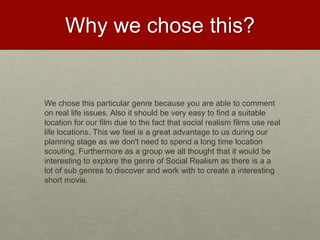 Why we chose this?
We chose this particular genre because you are able to comment
on real life issues. Also it should be very easy to find a suitable
location for our film due to the fact that social realism films use real
life locations. This we feel is a great advantage to us during our
planning stage as we don't need to spend a long time location
scouting. Furthermore as a group we all thought that it would be
interesting to explore the genre of Social Realism as there is a a
lot of sub genres to discover and work with to create a interesting
short movie.
 