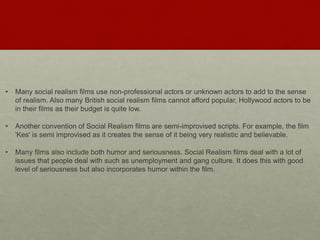 • Many social realism films use non-professional actors or unknown actors to add to the sense
of realism. Also many British social realism films cannot afford popular, Hollywood actors to be
in their films as their budget is quite low.
• Another convention of Social Realism films are semi-improvised scripts. For example, the film
'Kes' is semi improvised as it creates the sense of it being very realistic and believable.​​
• Many films also include both humor and seriousness. Social Realism films deal with a lot of
issues that people deal with such as unemployment and gang culture. It does this with good
level of seriousness but also incorporates humor within the film.
 