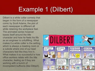Example 1 (Dilbert)
Dilbert is a white collar comedy that
began in the form of a newspaper
comic by Scott Adams, the plot of
each newspaper is different all
while retaining the workplace feel.
The animated series however
bases itself around the title
character and how he feels his life
as an engineer is unfulfilling. What
makes it a white collar is the setting,
which is always a meeting room or
a cubicle where one of our lead
characters feel like they live in.
What makes it so successful is how
office workers relate with the title
character, feeling as if they are
working with a bunch of
incompetent buffoons (like Dilbert).
 