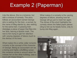 Example 2 (Paperman)
Like the above, this is a romance, but
with a mixture of comedy. The story
follows an accountant named George
who is waiting for the train, a woman by
the name of Meg stands by, also waiting
for the same train. A passing train
dislodges a piece of paper that flies into
her face, leaving a lipstick mark. The
rest is him trying to get her attention
with varying degrees of failure much to
the dismay of his boss.
What makes this a white collar romantic
comedy is the concept of the character
of George. Being an accountant can be
a boring and highly unfulfilling career,
the romance comes in around when he
notices her on the other building. (see a
trend with these things?)
What makes it a comedy is the varying
degrees of failure, showing how far
George will go just to meet her again.
The climax of the short highlights the
comedy where the failed paper planes
cling to him as he heads home, only to
bump into Meg again.
 