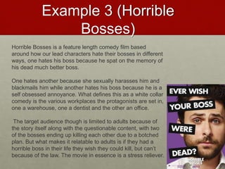 Example 3 (Horrible
Bosses)
Horrible Bosses is a feature length comedy film based
around how our lead characters hate their bosses in different
ways, one hates his boss because he spat on the memory of
his dead much better boss.
One hates another because she sexually harasses him and
blackmails him while another hates his boss because he is a
self obsessed annoyance. What defines this as a white collar
comedy is the various workplaces the protagonists are set in,
one a warehouse, one a dentist and the other an office.
The target audience though is limited to adults because of
the story itself along with the questionable content, with two
of the bosses ending up killing each other due to a botched
plan. But what makes it relatable to adults is if they had a
horrible boss in their life they wish they could kill, but can’t
because of the law. The movie in essence is a stress reliever.
 
